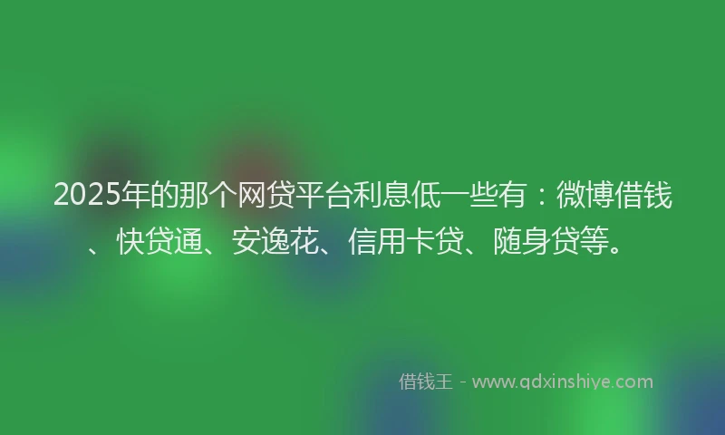 2025年的那个网贷平台利息低一些有：微博借钱、快贷通、安逸花、信用卡贷、随身贷等。
