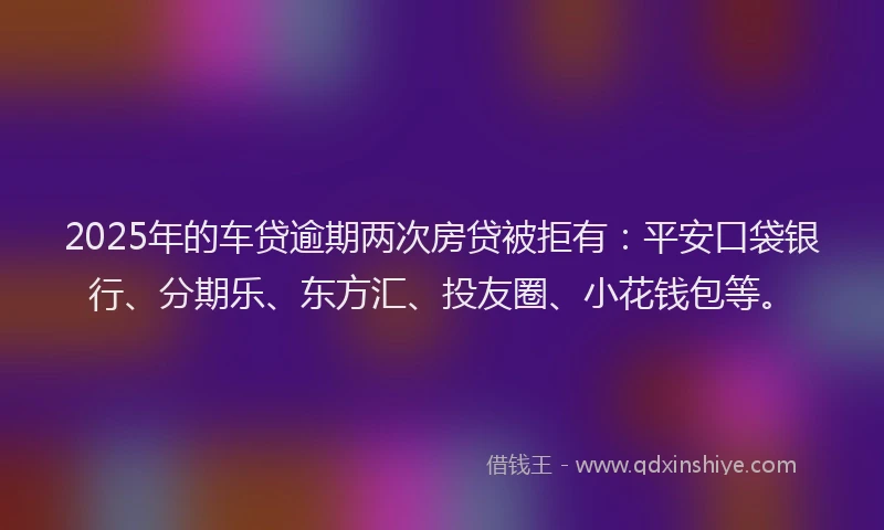 2025年的车贷逾期两次房贷被拒有：平安口袋银行、分期乐、东方汇、投友圈、小花钱包等。