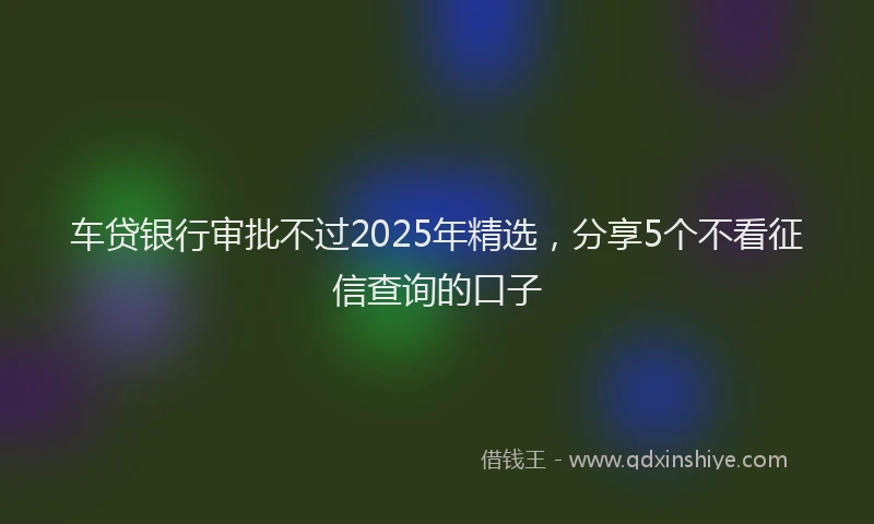 车贷银行审批不过2025年精选，分享5个不看征信查询的口子