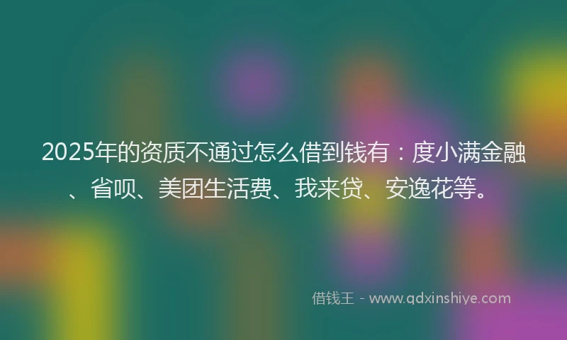2025年的资质不通过怎么借到钱有：度小满金融、省呗、美团生活费、我来贷、安逸花等。