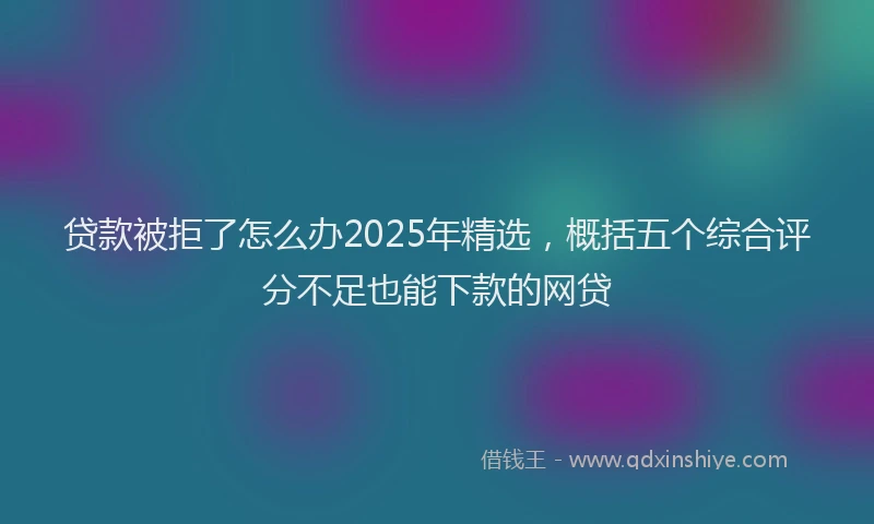 贷款被拒了怎么办2025年精选，概括五个综合评分不足也能下款的网贷