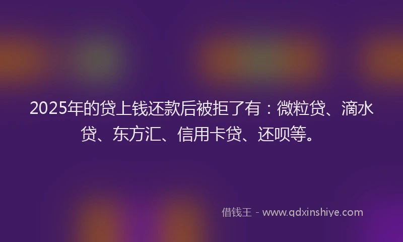2025年的贷上钱还款后被拒了有：微粒贷、滴水贷、东方汇、信用卡贷、还呗等。
