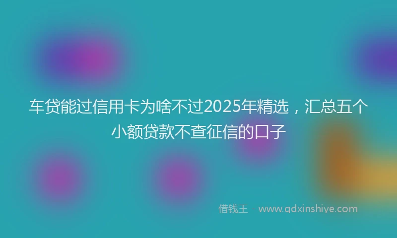 车贷能过信用卡为啥不过2025年精选，汇总五个小额贷款不查征信的口子
