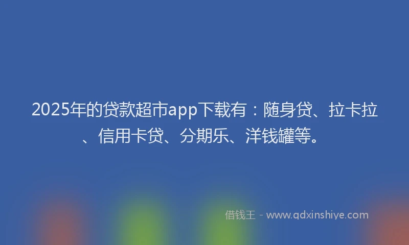 2025年的贷款超市app下载有：随身贷、拉卡拉、信用卡贷、分期乐、洋钱罐等。