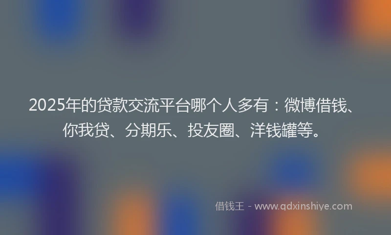 2025年的贷款交流平台哪个人多有：微博借钱、你我贷、分期乐、投友圈、洋钱罐等。