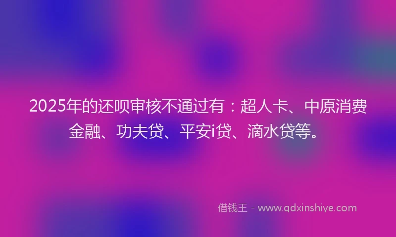2025年的还呗审核不通过有：超人卡、中原消费金融、功夫贷、平安i贷、滴水贷等。