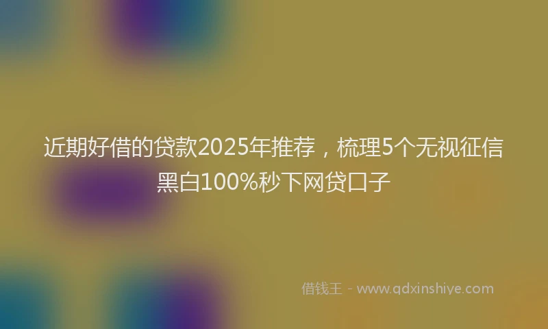 近期好借的贷款2025年推荐，梳理5个无视征信黑白100%秒下网贷口子