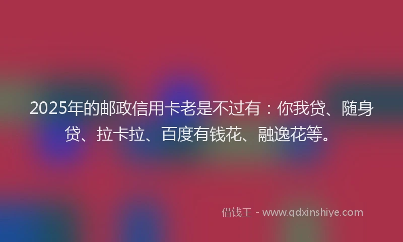 2025年的邮政信用卡老是不过有：你我贷、随身贷、拉卡拉、百度有钱花、融逸花等。