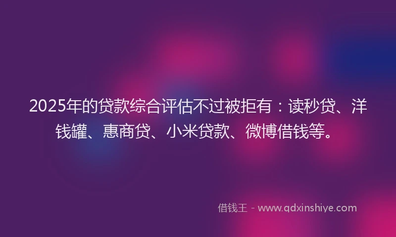 2025年的贷款综合评估不过被拒有：读秒贷、洋钱罐、惠商贷、小米贷款、微博借钱等。