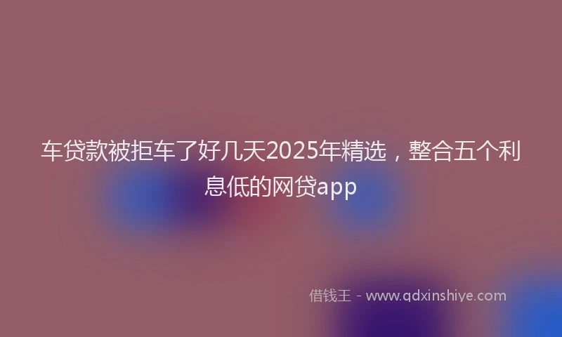 车贷款被拒车了好几天2025年精选，整合五个利息低的网贷app