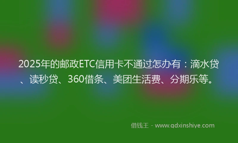 2025年的邮政ETC信用卡不通过怎办有：滴水贷、读秒贷、360借条、美团生活费、分期乐等。
