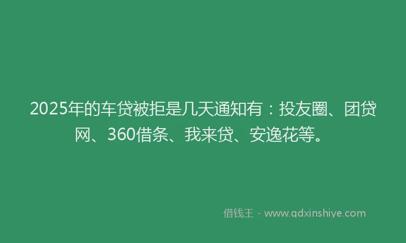 2025年的车贷被拒是几天通知有：投友圈、团贷网、360借条、我来贷、安逸花等。