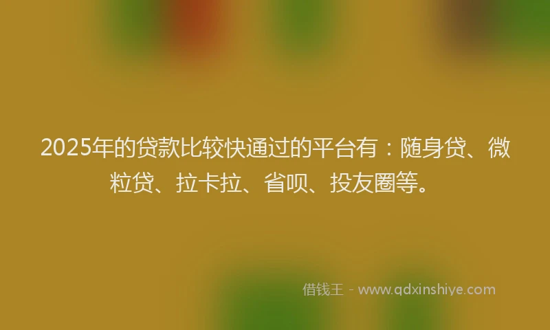 2025年的贷款比较快通过的平台有：随身贷、微粒贷、拉卡拉、省呗、投友圈等。