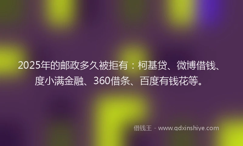 2025年的邮政多久被拒有：柯基贷、微博借钱、度小满金融、360借条、百度有钱花等。