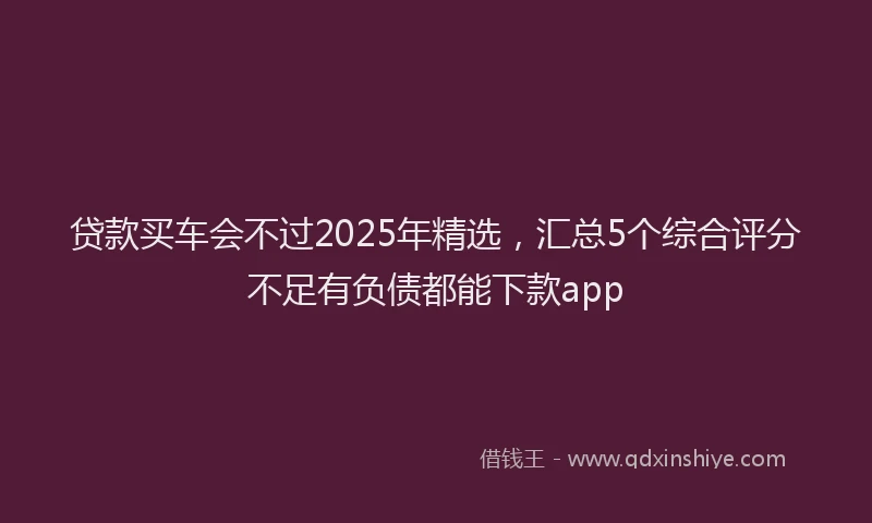 贷款买车会不过2025年精选，汇总5个综合评分不足有负债都能下款app