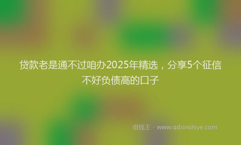 贷款老是通不过咱办2025年精选，分享5个征信不好负债高的口子