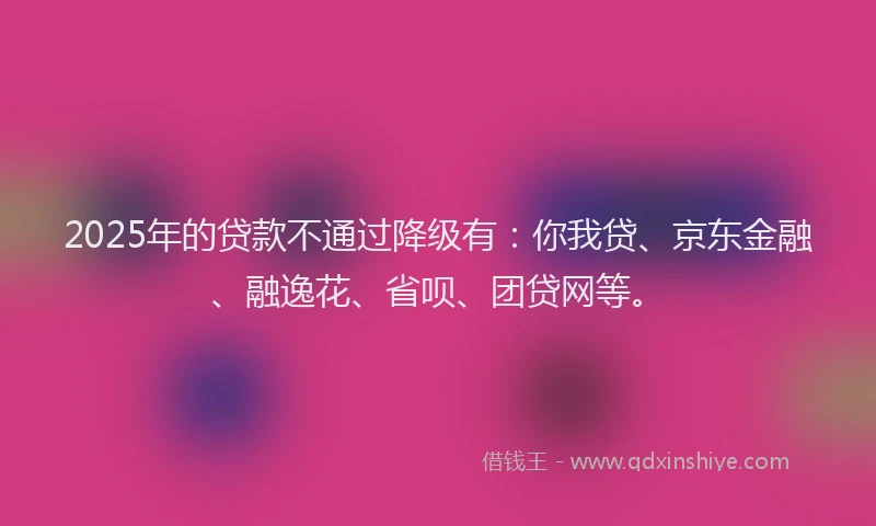 2025年的贷款不通过降级有：你我贷、京东金融、融逸花、省呗、团贷网等。
