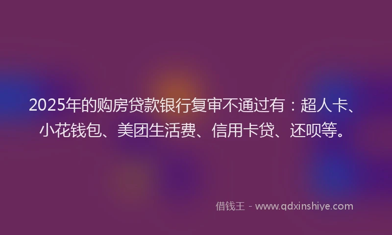 2025年的购房贷款银行复审不通过有：超人卡、小花钱包、美团生活费、信用卡贷、还呗等。