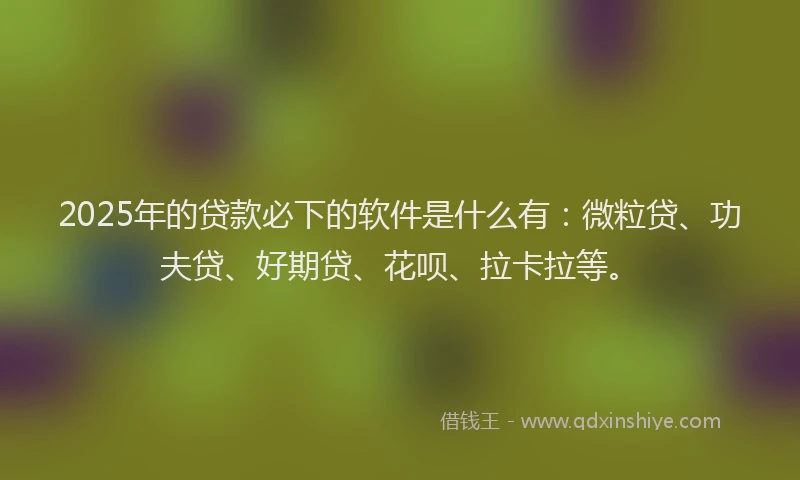 2025年的贷款必下的软件是什么有：微粒贷、功夫贷、好期贷、花呗、拉卡拉等。