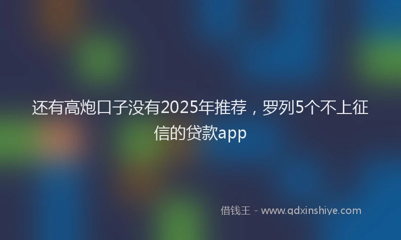 还有高炮口子没有2025年推荐，罗列5个不上征信的贷款app