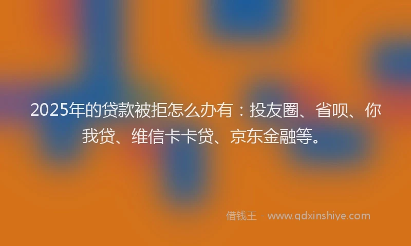 2025年的贷款被拒怎么办有：投友圈、省呗、你我贷、维信卡卡贷、京东金融等。