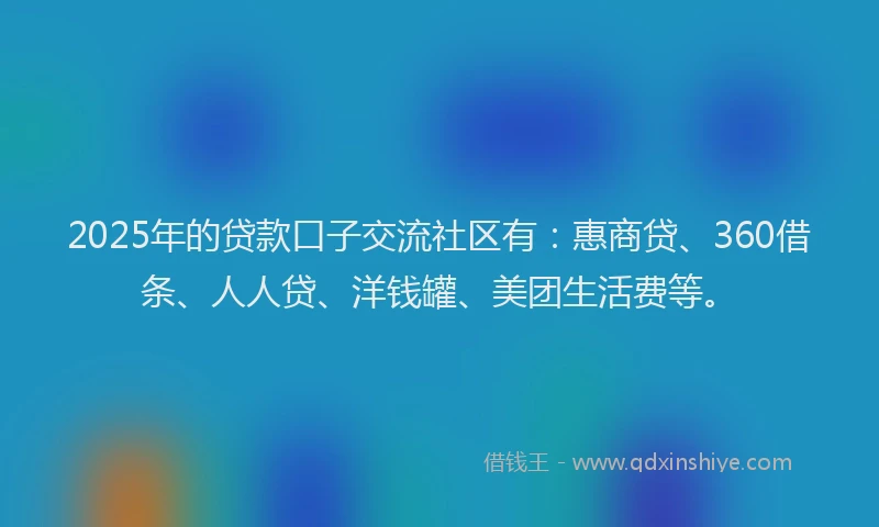 2025年的贷款口子交流社区有：惠商贷、360借条、人人贷、洋钱罐、美团生活费等。