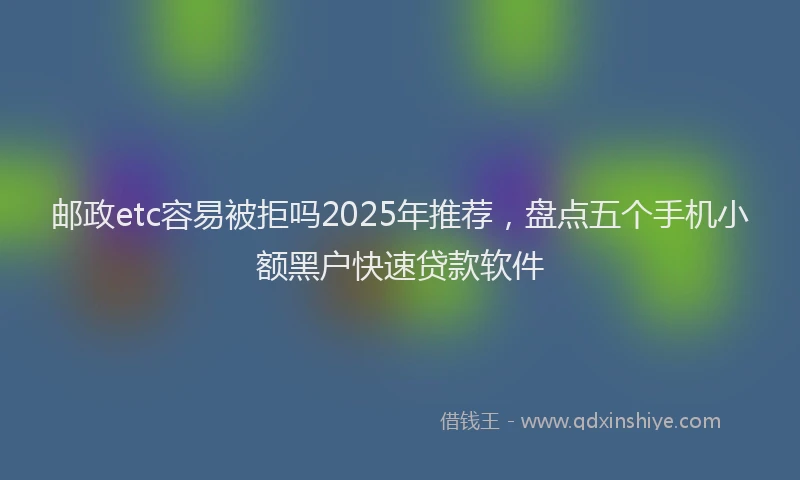 邮政etc容易被拒吗2025年推荐，盘点五个手机小额黑户快速贷款软件