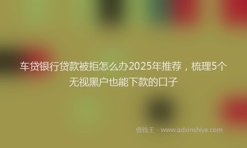 车贷银行贷款被拒怎么办2025年推荐，梳理5个无视黑户也能下款的口子