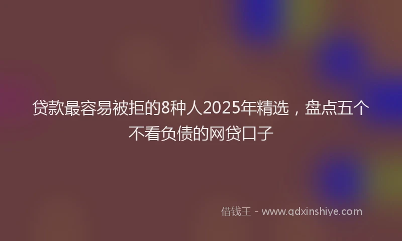 贷款最容易被拒的8种人2025年精选，盘点五个不看负债的网贷口子