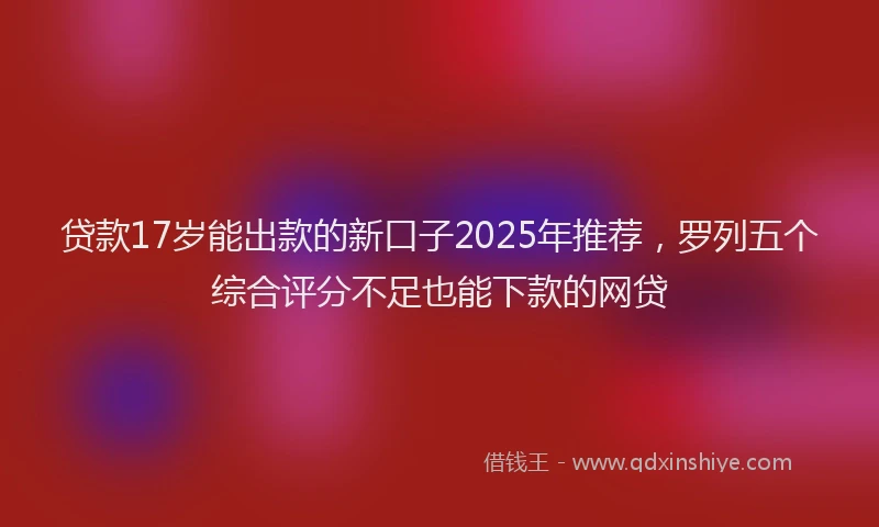 贷款17岁能出款的新口子2025年推荐，罗列五个综合评分不足也能下款的网贷