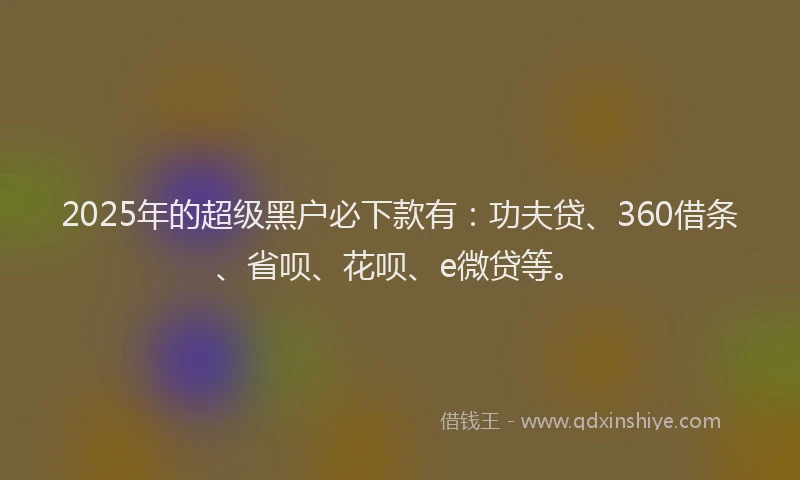 2025年的超级黑户必下款有：功夫贷、360借条、省呗、花呗、e微贷等。