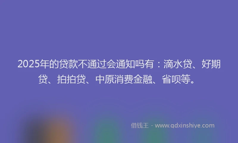 2025年的贷款不通过会通知吗有：滴水贷、好期贷、拍拍贷、中原消费金融、省呗等。