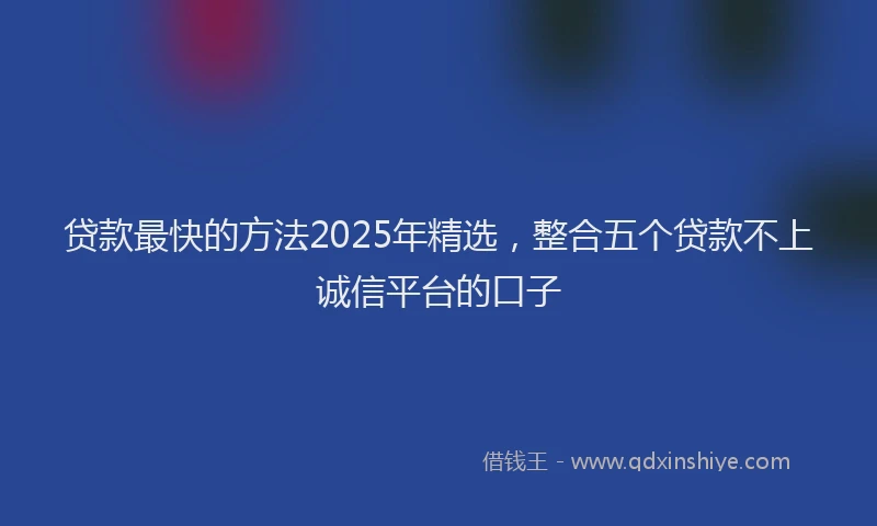 贷款最快的方法2025年精选，整合五个贷款不上诚信平台的口子