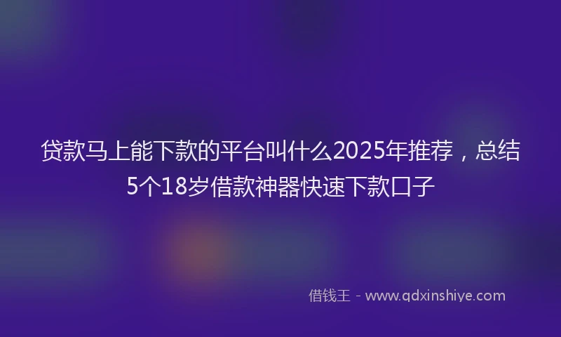 贷款马上能下款的平台叫什么2025年推荐，总结5个18岁借款神器快速下款口子