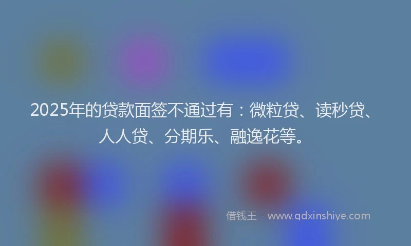 2025年的贷款面签不通过有：微粒贷、读秒贷、人人贷、分期乐、融逸花等。