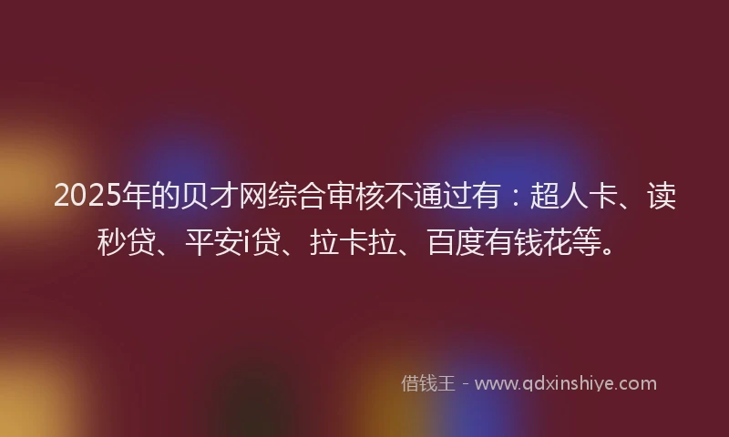 2025年的贝才网综合审核不通过有：超人卡、读秒贷、平安i贷、拉卡拉、百度有钱花等。