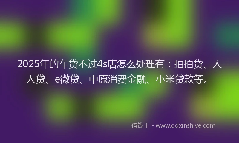 2025年的车贷不过4s店怎么处理有：拍拍贷、人人贷、e微贷、中原消费金融、小米贷款等。