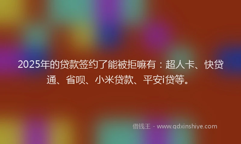 2025年的贷款签约了能被拒嘛有：超人卡、快贷通、省呗、小米贷款、平安i贷等。