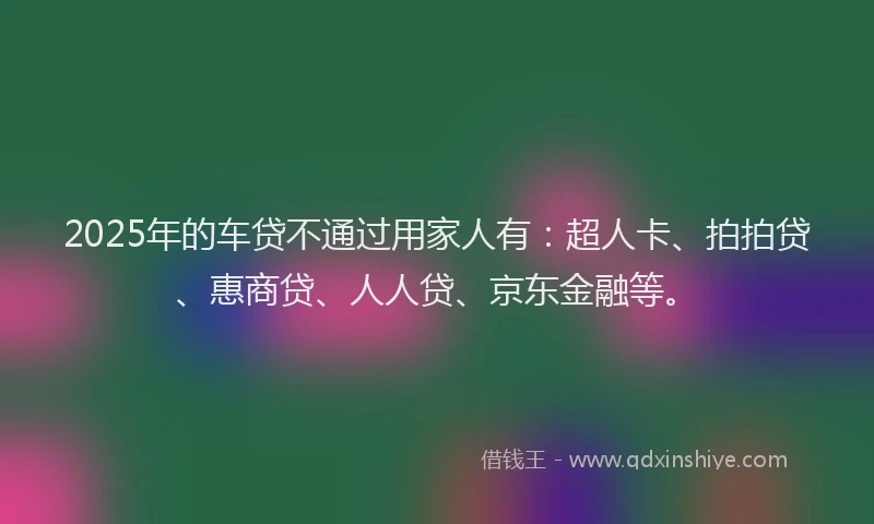 2025年的车贷不通过用家人有：超人卡、拍拍贷、惠商贷、人人贷、京东金融等。