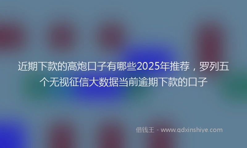 近期下款的高炮口子有哪些2025年推荐，罗列五个无视征信大数据当前逾期下款的口子