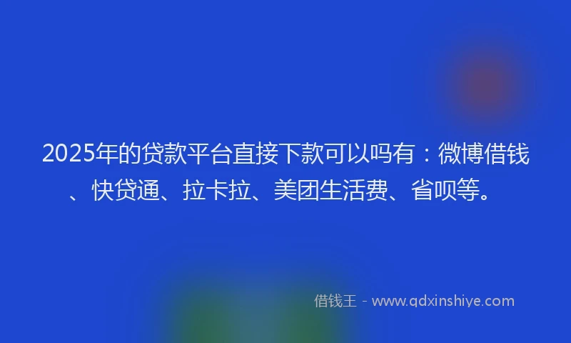 2025年的贷款平台直接下款可以吗有：微博借钱、快贷通、拉卡拉、美团生活费、省呗等。