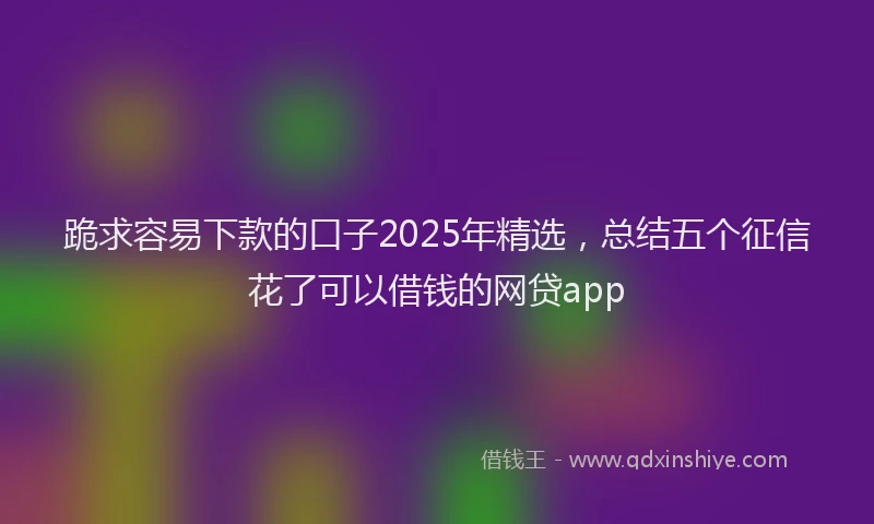 跪求容易下款的口子2025年精选，总结五个征信花了可以借钱的网贷app