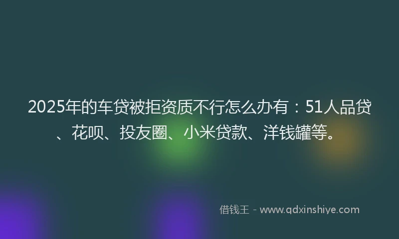 2025年的车贷被拒资质不行怎么办有：51人品贷、花呗、投友圈、小米贷款、洋钱罐等。