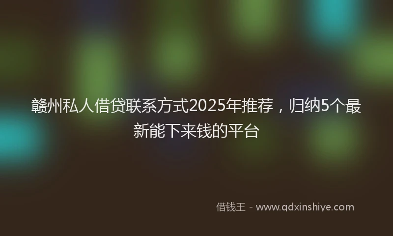 赣州私人借贷联系方式2025年推荐，归纳5个最新能下来钱的平台