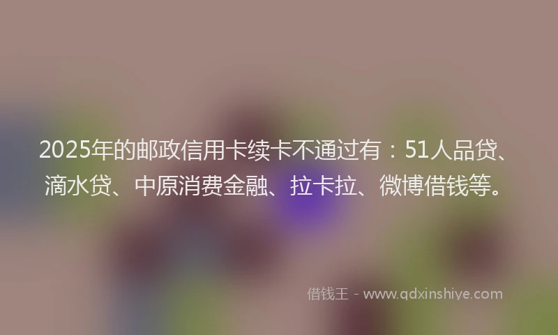 2025年的邮政信用卡续卡不通过有：51人品贷、滴水贷、中原消费金融、拉卡拉、微博借钱等。