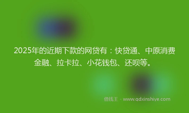 2025年的近期下款的网贷有：快贷通、中原消费金融、拉卡拉、小花钱包、还呗等。