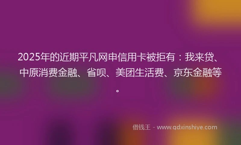 2025年的近期平凡网申信用卡被拒有：我来贷、中原消费金融、省呗、美团生活费、京东金融等。