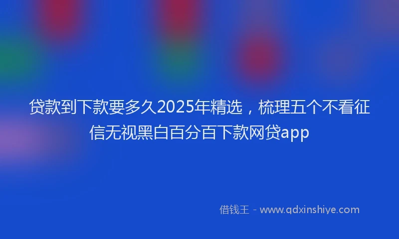 贷款到下款要多久2025年精选，梳理五个不看征信无视黑白百分百下款网贷app