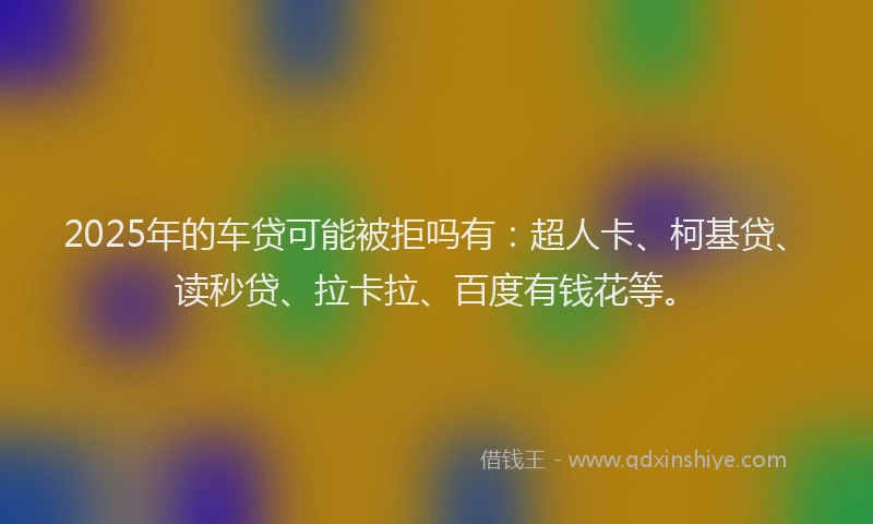 2025年的车贷可能被拒吗有：超人卡、柯基贷、读秒贷、拉卡拉、百度有钱花等。