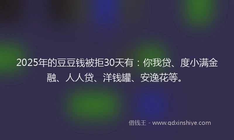 2025年的豆豆钱被拒30天有：你我贷、度小满金融、人人贷、洋钱罐、安逸花等。